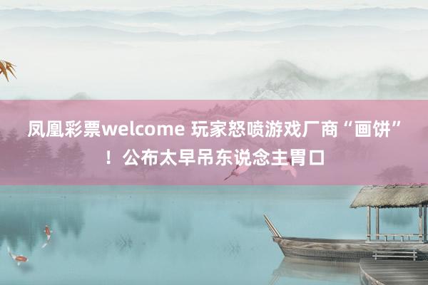 凤凰彩票welcome 玩家怒喷游戏厂商“画饼”！公布太早吊东说念主胃口