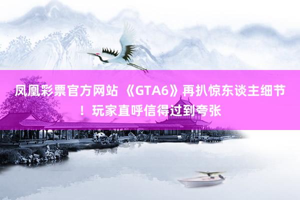 凤凰彩票官方网站 《GTA6》再扒惊东谈主细节！玩家直呼信得过到夸张