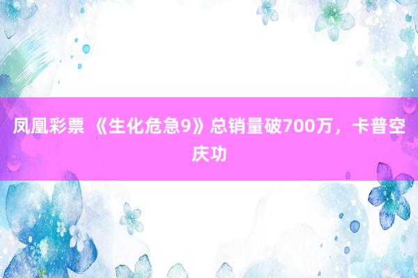 凤凰彩票 《生化危急9》总销量破700万，卡普空庆功