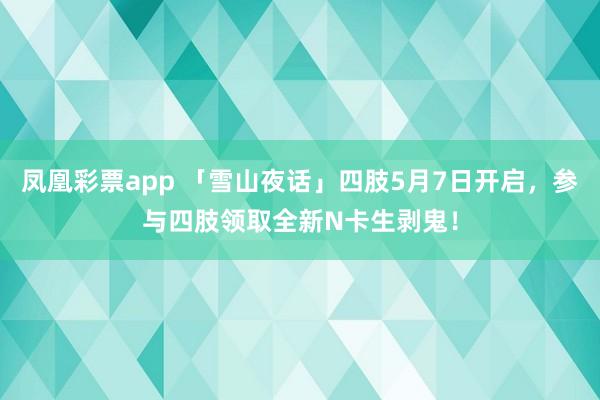 凤凰彩票app 「雪山夜话」四肢5月7日开启，参与四肢领取全新N卡生剥鬼！