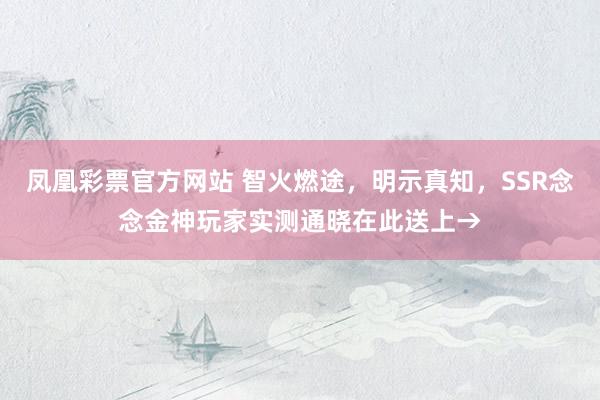 凤凰彩票官方网站 智火燃途，明示真知，SSR念念金神玩家实测通晓在此送上→