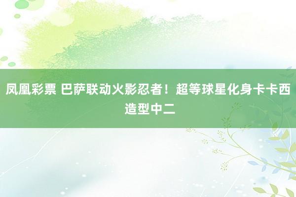 凤凰彩票 巴萨联动火影忍者！超等球星化身卡卡西 造型中二