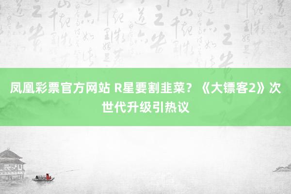 凤凰彩票官方网站 R星要割韭菜？《大镖客2》次世代升级引热议