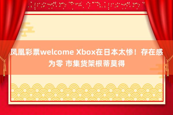 凤凰彩票welcome Xbox在日本太惨！存在感为零 市集货架根蒂莫得