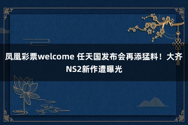 凤凰彩票welcome 任天国发布会再添猛料！大齐NS2新作遭曝光