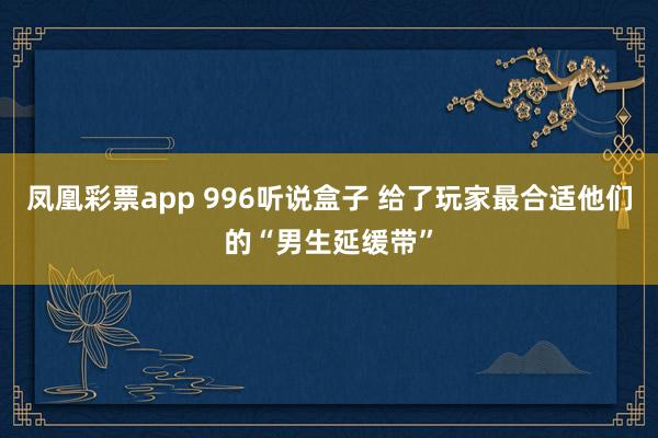 凤凰彩票app 996听说盒子 给了玩家最合适他们的“男生延缓带”