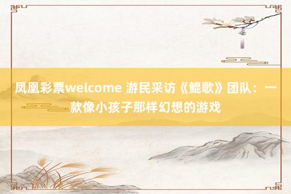 凤凰彩票welcome 游民采访《鲲歌》团队：一款像小孩子那样幻想的游戏