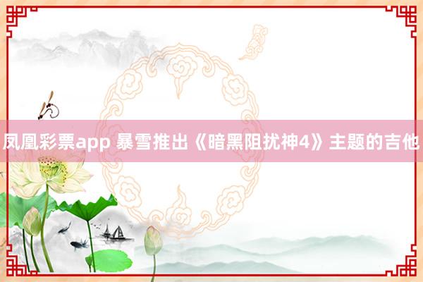 凤凰彩票app 暴雪推出《暗黑阻扰神4》主题的吉他