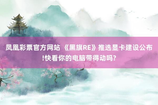 凤凰彩票官方网站 《黑旗RE》推选显卡建设公布!快看你的电脑带得动吗?