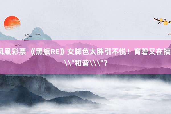 凤凰彩票 《黑旗RE》女脚色太胖引不悦！育碧又在搞\