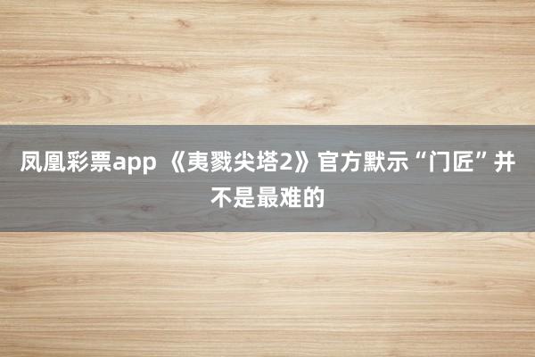 凤凰彩票app 《夷戮尖塔2》官方默示“门匠”并不是最难的
