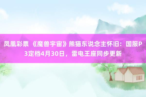 凤凰彩票 《魔兽宇宙》熊猫东说念主怀旧：国服P3定档4月30日，雷电王座同步更新