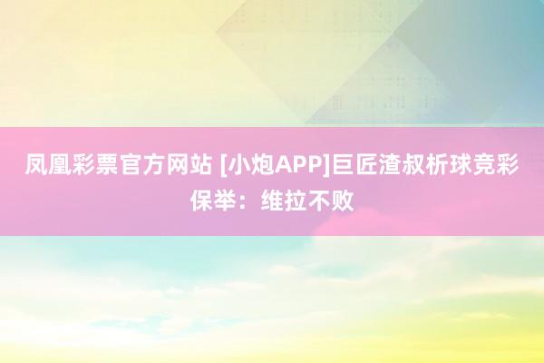 凤凰彩票官方网站 [小炮APP]巨匠渣叔析球竞彩保举：维拉不败