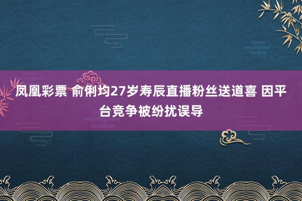 凤凰彩票 俞俐均27岁寿辰直播粉丝送道喜 因平台竞争被纷扰误导
