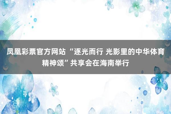 凤凰彩票官方网站 “逐光而行 光影里的中华体育精神颂”共享会在海南举行