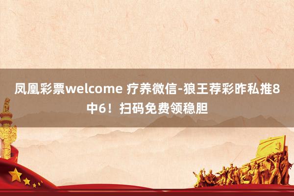 凤凰彩票welcome 疗养微信-狼王荐彩昨私推8中6！扫码免费领稳胆