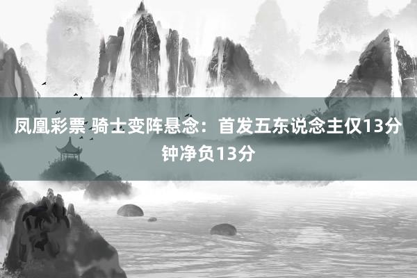 凤凰彩票 骑士变阵悬念：首发五东说念主仅13分钟净负13分