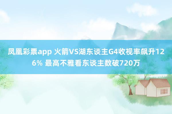凤凰彩票app 火箭VS湖东谈主G4收视率飙升126% 最高不雅看东谈主数破720万