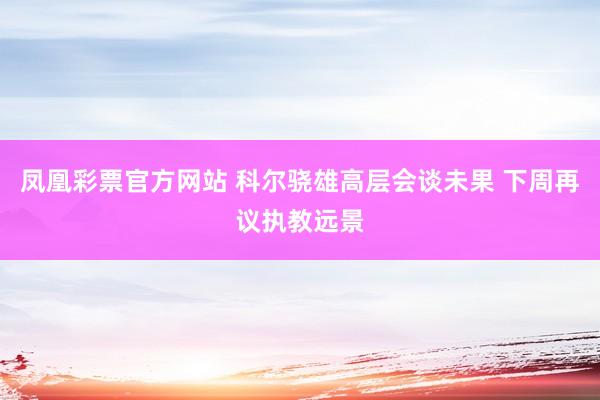 凤凰彩票官方网站 科尔骁雄高层会谈未果 下周再议执教远景