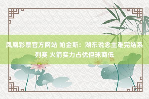 凤凰彩票官方网站 帕金斯：湖东说念主难完结系列赛 火箭实力占优但球商低