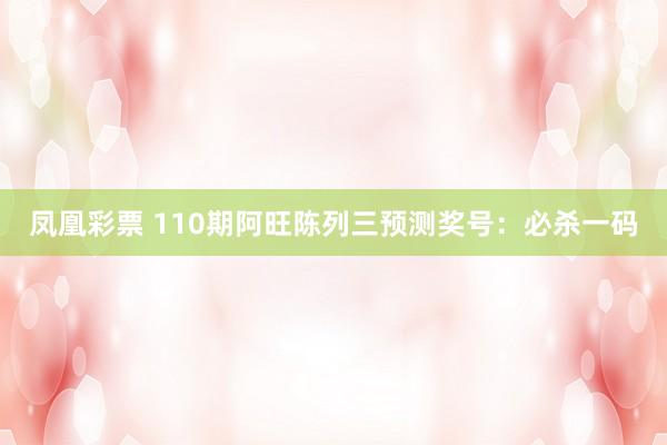 凤凰彩票 110期阿旺陈列三预测奖号：必杀一码