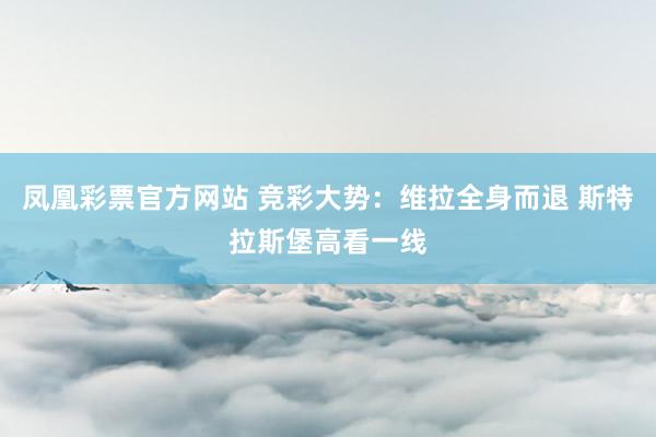 凤凰彩票官方网站 竞彩大势：维拉全身而退 斯特拉斯堡高看一线
