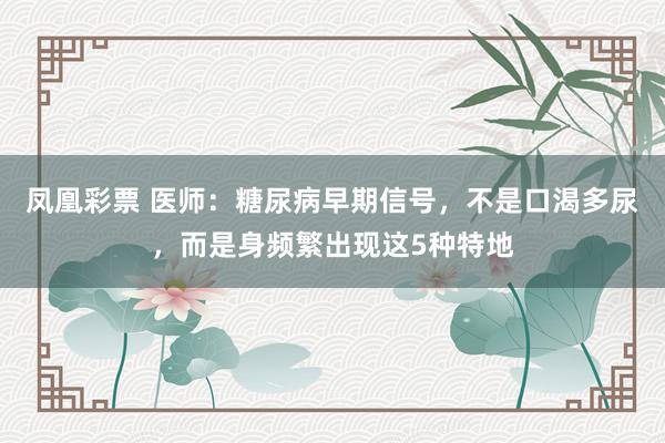 凤凰彩票 医师：糖尿病早期信号，不是口渴多尿，而是身频繁出现这5种特地