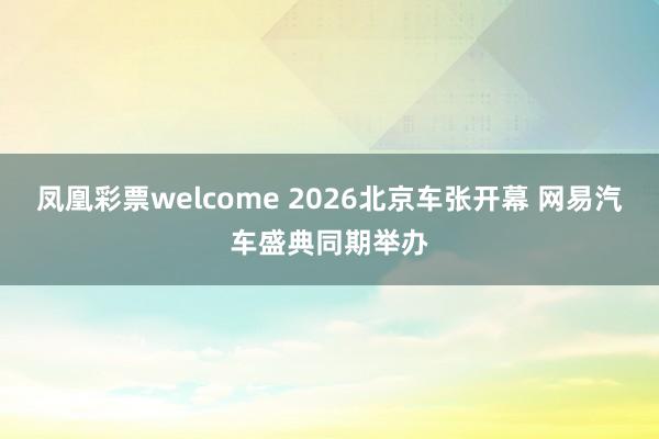 凤凰彩票welcome 2026北京车张开幕 网易汽车盛典同期举办