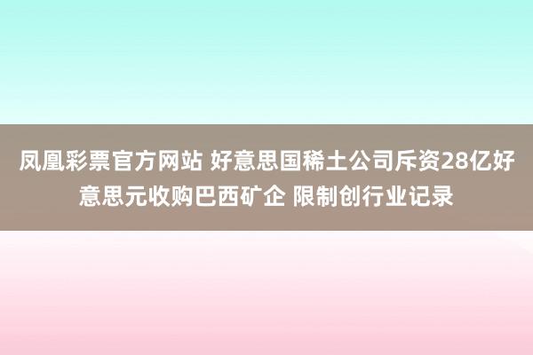 凤凰彩票官方网站 好意思国稀土公司斥资28亿好意思元收购巴西矿企 限制创行业记录