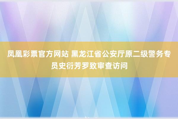 凤凰彩票官方网站 黑龙江省公安厅原二级警务专员史衍芳罗致审查访问
