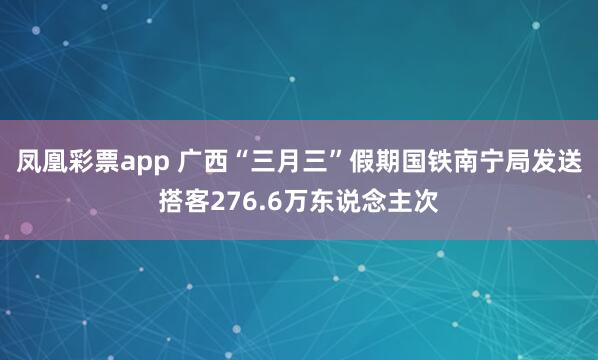 凤凰彩票app 广西“三月三”假期国铁南宁局发送搭客276.6万东说念主次