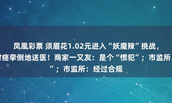 凤凰彩票 须眉花1.02元进入“妖魔辣”挑战，吃完半小时痉挛倒地送医！商家一又友：是个“惯犯”；市监所：经过合规