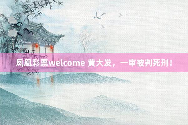 凤凰彩票welcome 黄大发，一审被判死刑！