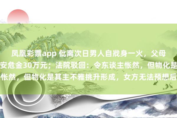 凤凰彩票app 仳离次日男人自戕身一火，父母告状女方索赔精神毁伤安危金30万元；法院驳回：令东谈主怅然，但物化是其主不雅挑升形成，女方无法预想后续极点举止