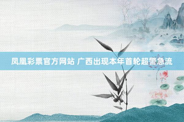 凤凰彩票官方网站 广西出现本年首轮超警急流