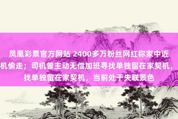 凤凰彩票官方网站 2400多万粉丝网红称家中近300万元物品被司机偷走；司机曾主动无偿加班寻找单独留在家契机，当前处于失联景色