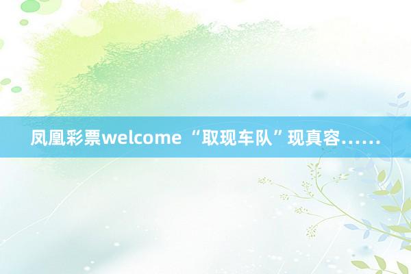 凤凰彩票welcome “取现车队”现真容……