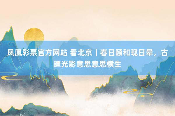 凤凰彩票官方网站 看北京｜春日颐和现日晕，古建光影意思意思横生