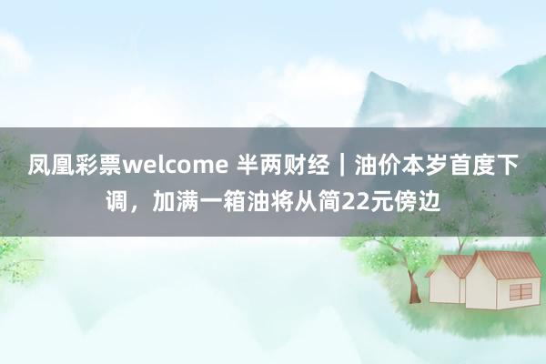 凤凰彩票welcome 半两财经｜油价本岁首度下调，加满一箱油将从简22元傍边