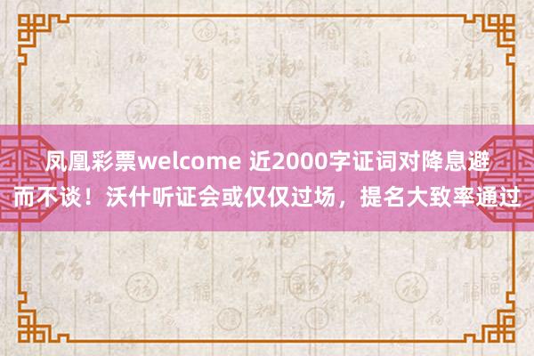 凤凰彩票welcome 近2000字证词对降息避而不谈！沃什听证会或仅仅过场，提名大致率通过