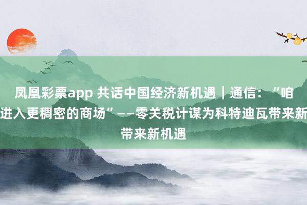 凤凰彩票app 共话中国经济新机遇｜通信：“咱们将进入更稠密的商场”——零关税计谋为科特迪瓦带来新机遇