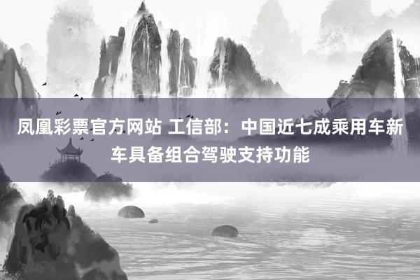 凤凰彩票官方网站 工信部：中国近七成乘用车新车具备组合驾驶支持功能
