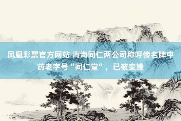 凤凰彩票官方网站 青海同仁两公司称呼傍名牌中药老字号“同仁堂”，已被变嫌