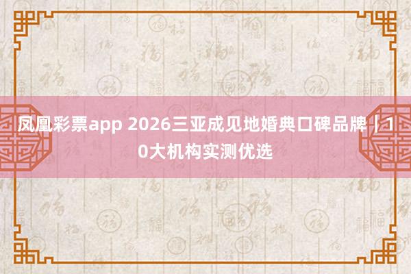 凤凰彩票app 2026三亚成见地婚典口碑品牌｜10大机构实测优选