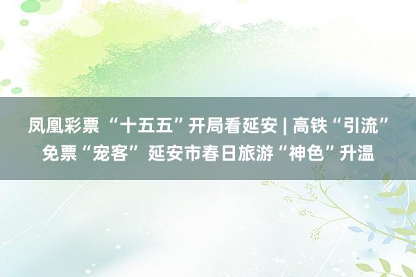 凤凰彩票 “十五五”开局看延安 | 高铁“引流”免票“宠客” 延安市春日旅游“神色”升温