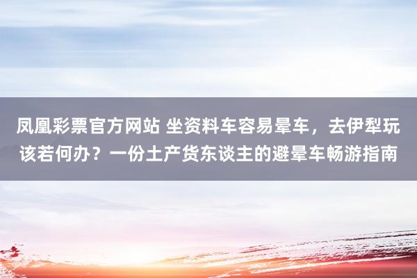 凤凰彩票官方网站 坐资料车容易晕车，去伊犁玩该若何办？一份土产货东谈主的避晕车畅游指南