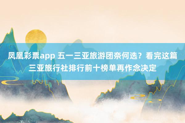 凤凰彩票app 五一三亚旅游团奈何选？看完这篇三亚旅行社排行前十榜单再作念决定