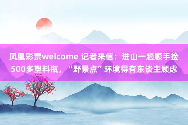 凤凰彩票welcome 记者来信：进山一趟顺手捡500多塑料瓶，“野景点”环境得有东谈主顾虑