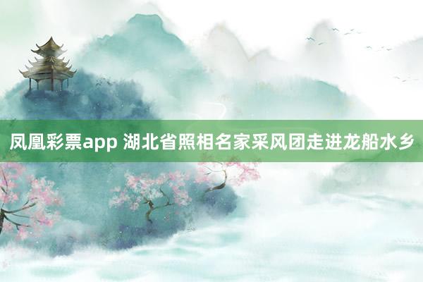 凤凰彩票app 湖北省照相名家采风团走进龙船水乡