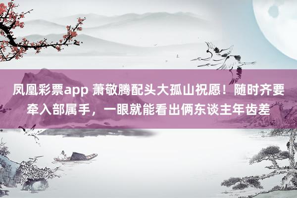 凤凰彩票app 萧敬腾配头大孤山祝愿！随时齐要牵入部属手，一眼就能看出俩东谈主年齿差